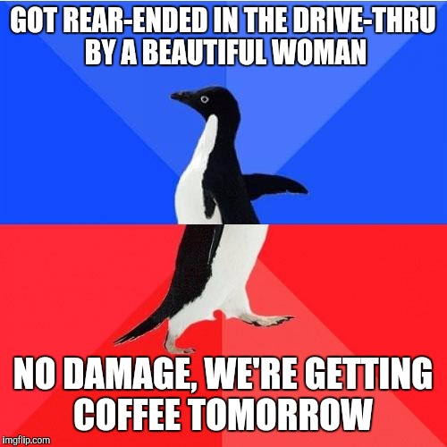 Socially Awkward Awesome Penguin Meme | GOT REAR-ENDED IN THE DRIVE-THRU BY A BEAUTIFUL WOMAN; NO DAMAGE, WE'RE GETTING COFFEE TOMORROW | image tagged in memes,socially awkward awesome penguin | made w/ Imgflip meme maker