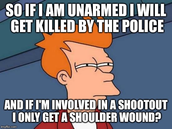 Why can't police kill the right people? | SO IF I AM UNARMED I WILL GET KILLED BY THE POLICE; AND IF I'M INVOLVED IN A SHOOTOUT I ONLY GET A SHOULDER WOUND? | image tagged in memes,futurama fry,donald trump,hillary clinton,police,terrorist | made w/ Imgflip meme maker