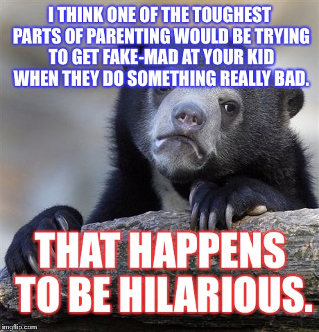 Confession Bear | I THINK ONE OF THE TOUGHEST PARTS OF PARENTING WOULD BE TRYING TO GET FAKE-MAD AT YOUR KID WHEN THEY DO SOMETHING REALLY BAD. THAT HAPPENS TO BE HILARIOUS. | image tagged in memes,confession bear | made w/ Imgflip meme maker