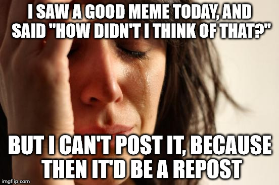 First World Problems Meme | I SAW A GOOD MEME TODAY, AND SAID "HOW DIDN'T I THINK OF THAT?"; BUT I CAN'T POST IT, BECAUSE THEN IT'D BE A REPOST | image tagged in memes,first world problems | made w/ Imgflip meme maker