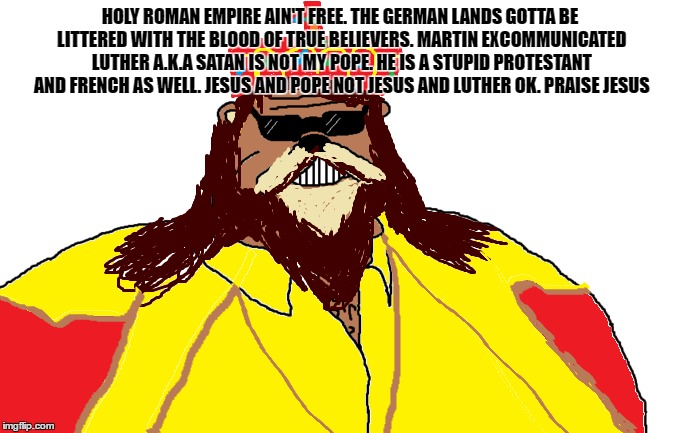Holy Roman Empire Ain't Free | HOLY ROMAN EMPIRE AIN'T FREE. THE GERMAN LANDS GOTTA BE LITTERED WITH THE BLOOD OF TRUE BELIEVERS. MARTIN EXCOMMUNICATED LUTHER A.K.A SATAN IS NOT MY POPE. HE IS A STUPID PROTESTANT AND FRENCH AS WELL. JESUS AND POPE NOT JESUS AND LUTHER OK. PRAISE JESUS | image tagged in hre,martin luther,protestants,france,pope,ain't free | made w/ Imgflip meme maker