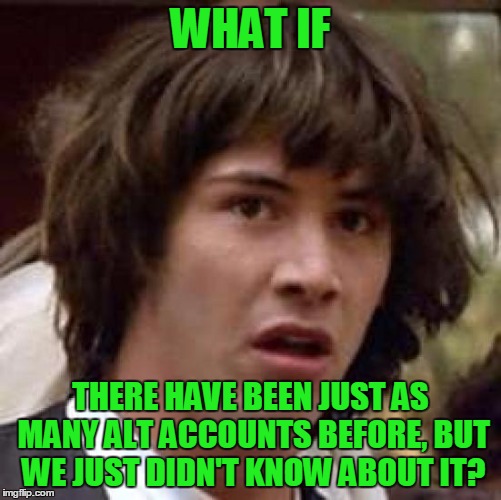 Conspiracy Keanu Meme | WHAT IF THERE HAVE BEEN JUST AS MANY ALT ACCOUNTS BEFORE, BUT WE JUST DIDN'T KNOW ABOUT IT? | image tagged in memes,conspiracy keanu | made w/ Imgflip meme maker