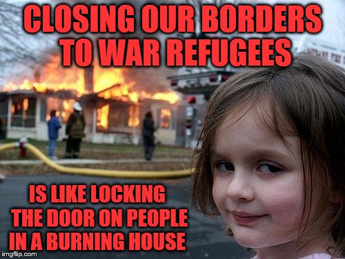 Disaster Girl Meme | CLOSING OUR BORDERS TO WAR REFUGEES; IS LIKE LOCKING THE DOOR ON PEOPLE IN A BURNING HOUSE | image tagged in memes,disaster girl | made w/ Imgflip meme maker