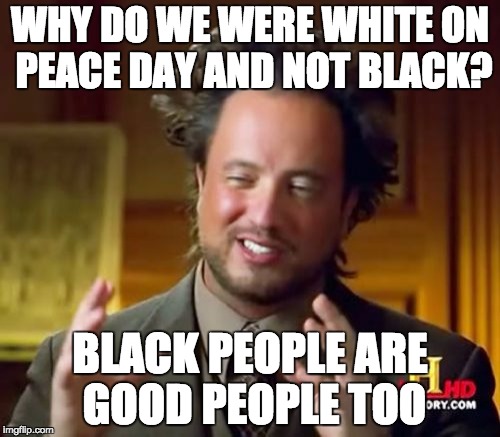 Ancient Aliens Meme | WHY DO WE WERE WHITE ON PEACE DAY AND NOT BLACK? BLACK PEOPLE ARE GOOD PEOPLE TOO | image tagged in memes,ancient aliens | made w/ Imgflip meme maker