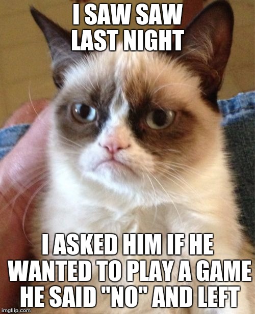 Grumpy Cat | I SAW SAW LAST NIGHT; I ASKED HIM IF HE WANTED TO PLAY A GAME HE SAID "NO" AND LEFT | image tagged in memes,grumpy cat | made w/ Imgflip meme maker