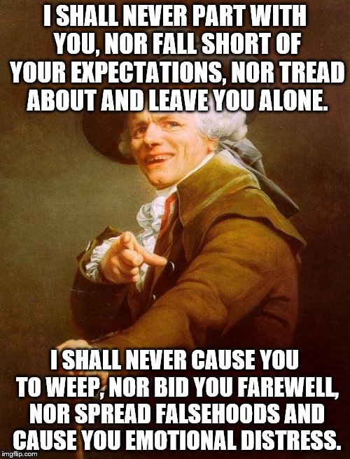 Joseph Ducreux Meme | I SHALL NEVER PART WITH YOU, NOR FALL SHORT OF YOUR EXPECTATIONS, NOR TREAD ABOUT AND LEAVE YOU ALONE. I SHALL NEVER CAUSE YOU TO WEEP, NOR BID YOU FAREWELL, NOR SPREAD FALSEHOODS AND CAUSE YOU EMOTIONAL DISTRESS. | image tagged in memes,joseph ducreux | made w/ Imgflip meme maker