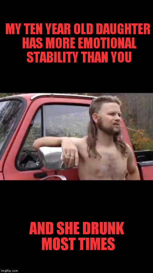 Put down the estrogen fellas and pick up some testosterone. | MY TEN YEAR OLD DAUGHTER HAS MORE EMOTIONAL STABILITY THAN YOU; AND SHE DRUNK MOST TIMES | image tagged in redneck hillbilly | made w/ Imgflip meme maker