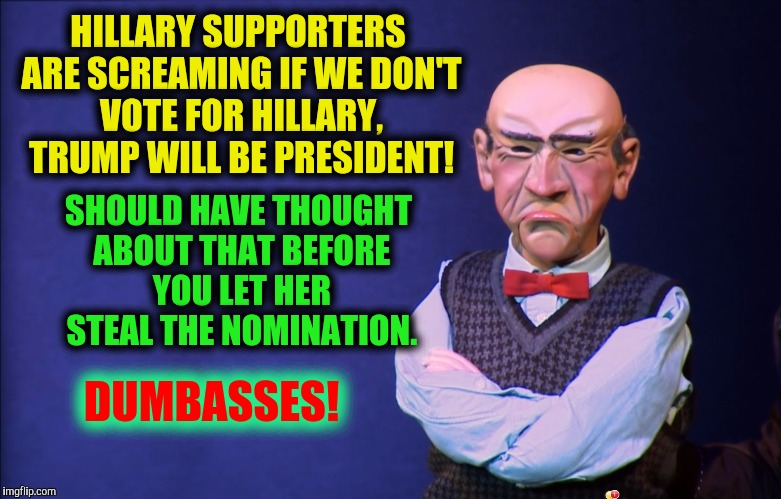 Even Progressives are still ticked about it | HILLARY SUPPORTERS ARE SCREAMING IF WE DON'T VOTE FOR HILLARY, TRUMP WILL BE PRESIDENT! SHOULD HAVE THOUGHT ABOUT THAT BEFORE YOU LET HER STEAL THE NOMINATION. DUMBASSES! | image tagged in politics,walter,progressives,hillary clinton | made w/ Imgflip meme maker