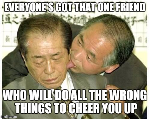 I'm that friend :) | EVERYONE'S GOT THAT ONE FRIEND; WHO WILL DO ALL THE WRONG THINGS TO CHEER YOU UP | image tagged in memes,licking | made w/ Imgflip meme maker