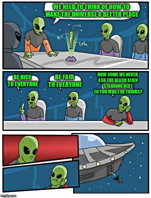 Alien Meeting Suggestion | WE NEED TO THINK OF HOW TO MAKE THE UNIVERSE A BETTER PLACE; HOW COME WE NEVER ASK THE BLACK ALIEN STANDING NEXT TO YOU WHAT HE THINKS? BE NICE TO EVERYONE; BE FAIR TO EVERYONE | image tagged in memes,alien meeting suggestion | made w/ Imgflip meme maker