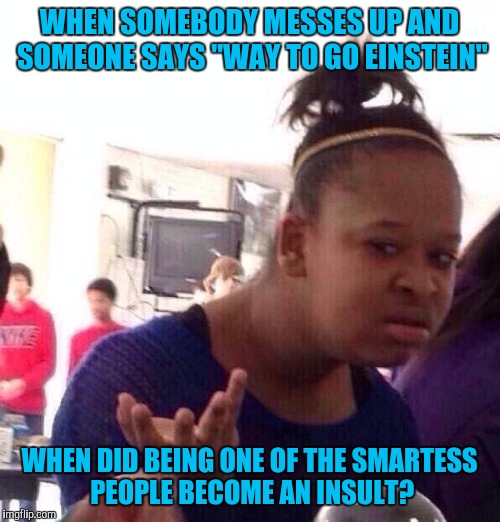 Derp Unlimited | WHEN SOMEBODY MESSES UP AND SOMEONE SAYS "WAY TO GO EINSTEIN"; WHEN DID BEING ONE OF THE SMARTESS PEOPLE BECOME AN INSULT? | image tagged in memes,black girl wat | made w/ Imgflip meme maker