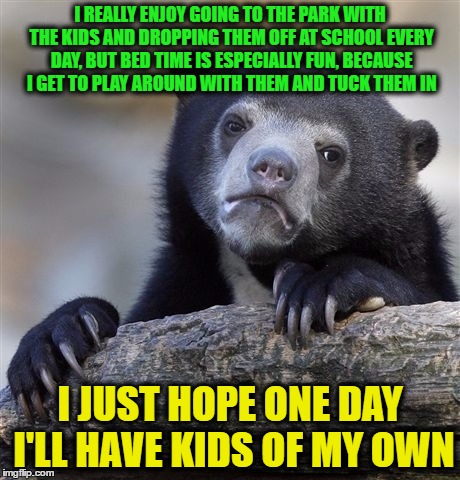 Confession Bear | I REALLY ENJOY GOING TO THE PARK WITH THE KIDS AND DROPPING THEM OFF AT SCHOOL EVERY DAY, BUT BED TIME IS ESPECIALLY FUN, BECAUSE I GET TO PLAY AROUND WITH THEM AND TUCK THEM IN; I JUST HOPE ONE DAY I'LL HAVE KIDS OF MY OWN | image tagged in memes,confession bear | made w/ Imgflip meme maker