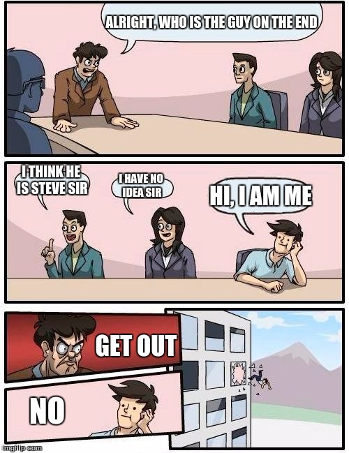 Boardroom Meeting Suggestion Meme | ALRIGHT, WHO IS THE GUY ON THE END; I THINK HE IS STEVE SIR; I HAVE NO IDEA SIR; HI, I AM ME; GET OUT; NO | image tagged in memes,boardroom meeting suggestion | made w/ Imgflip meme maker