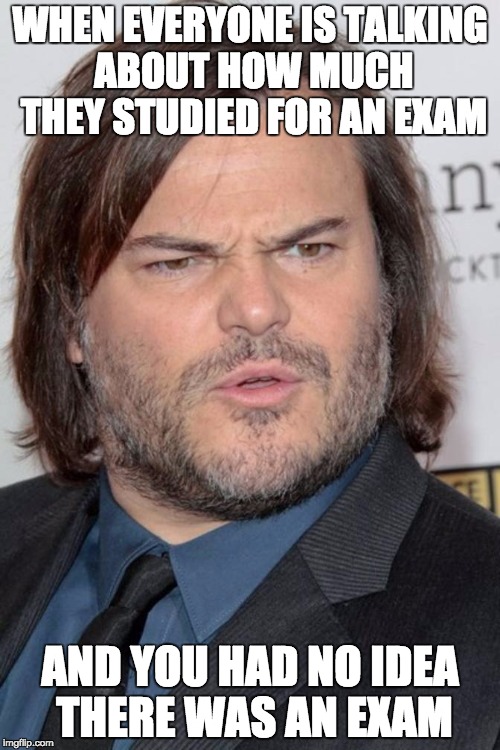 WHEN EVERYONE IS TALKING ABOUT HOW MUCH THEY STUDIED FOR AN EXAM; AND YOU HAD NO IDEA THERE WAS AN EXAM | image tagged in jack black,school | made w/ Imgflip meme maker