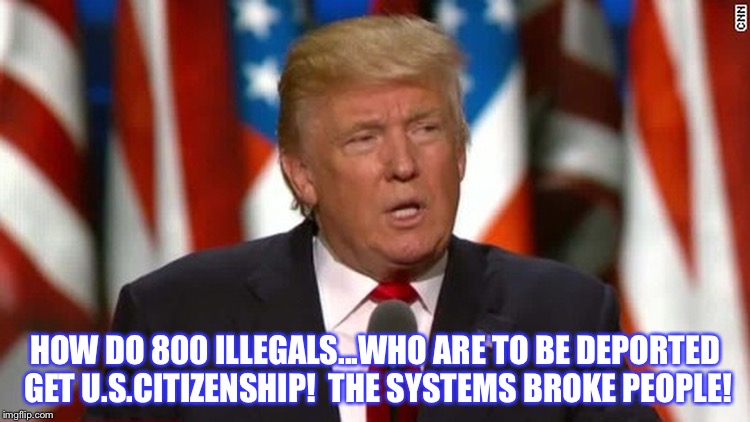 HOW DO 800 ILLEGALS...WHO ARE TO BE DEPORTED GET U.S.CITIZENSHIP!  THE SYSTEMS BROKE PEOPLE! | image tagged in trump | made w/ Imgflip meme maker