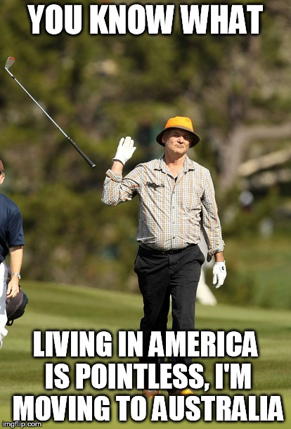 Bill Murray Golf | YOU KNOW WHAT; LIVING IN AMERICA IS POINTLESS, I'M MOVING TO AUSTRALIA | image tagged in memes,bill murray golf | made w/ Imgflip meme maker