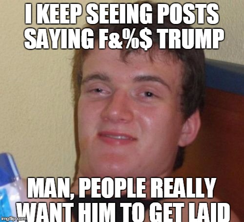 10 Guy Meme | I KEEP SEEING POSTS SAYING F&%$ TRUMP; MAN, PEOPLE REALLY WANT HIM TO GET LAID | image tagged in memes,10 guy | made w/ Imgflip meme maker