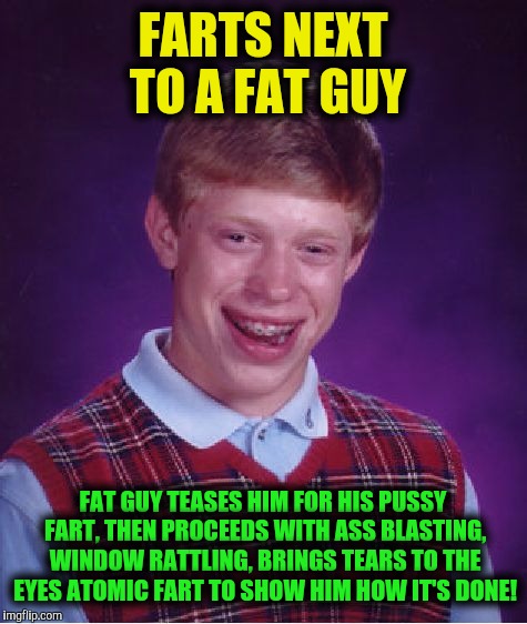 Bad Luck Brian Meme | FARTS NEXT TO A FAT GUY FAT GUY TEASES HIM FOR HIS PUSSY FART, THEN PROCEEDS WITH ASS BLASTING, WINDOW RATTLING, BRINGS TEARS TO THE EYES AT | image tagged in memes,bad luck brian | made w/ Imgflip meme maker