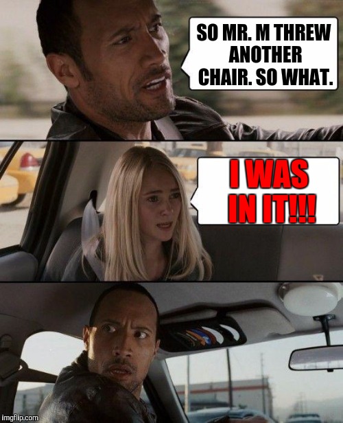 It seems a imgflipper has a teacher with anger issues. | SO MR. M THREW ANOTHER CHAIR. SO WHAT. I WAS IN IT!!! | image tagged in memes,the rock driving,teachers,anger issues,violence | made w/ Imgflip meme maker