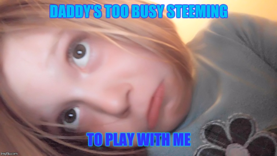 DADDY'S TOO BUSY STEEMING; TO PLAY WITH ME | made w/ Imgflip meme maker