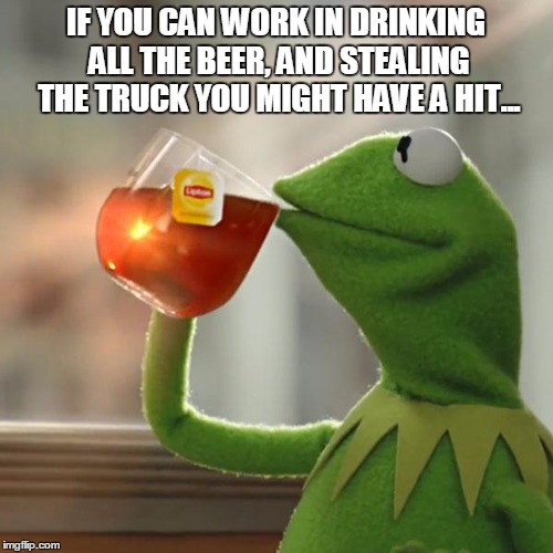 But That's None Of My Business Meme | IF YOU CAN WORK IN DRINKING ALL THE BEER, AND STEALING THE TRUCK YOU MIGHT HAVE A HIT... | image tagged in memes,but thats none of my business,kermit the frog | made w/ Imgflip meme maker