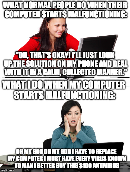 WHAT NORMAL PEOPLE DO WHEN THEIR COMPUTER STARTS MALFUNCTIONING:; "OH, THAT'S OKAY! I'LL JUST LOOK UP THE SOLUTION ON MY PHONE AND DEAL WITH IT IN A CALM, COLLECTED MANNER."; WHAT I DO WHEN MY COMPUTER STARTS MALFUNCTIONING:; OH MY GOD OH MY GOD I HAVE TO REPLACE MY COMPUTER I MUST HAVE EVERY VIRUS KNOWN TO MAN I BETTER BUY THIS $100 ANTIVIRUS | image tagged in computer | made w/ Imgflip meme maker