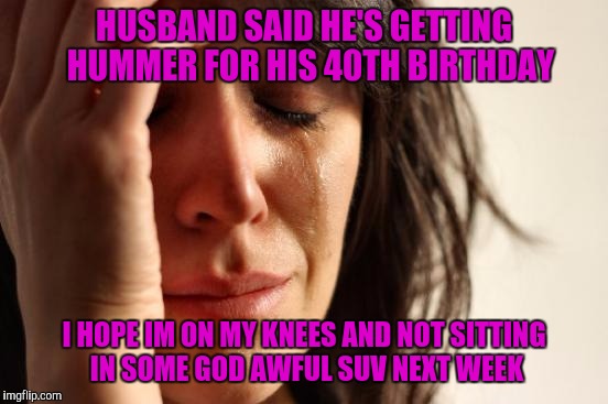 Not trying to offend anyone....well, except H3 owners.  | HUSBAND SAID HE'S GETTING  HUMMER FOR HIS 40TH BIRTHDAY; I HOPE IM ON MY KNEES AND NOT SITTING IN SOME GOD AWFUL SUV NEXT WEEK | image tagged in memes,first world problems | made w/ Imgflip meme maker