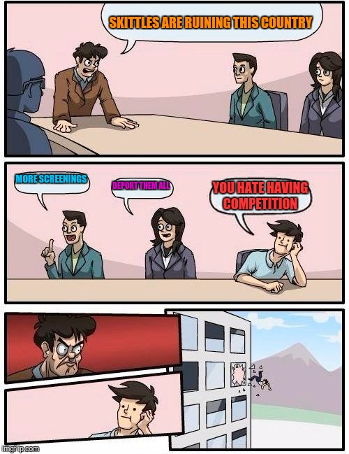 Boardroom Meeting Suggestion Meme | SKITTLES ARE RUINING THIS COUNTRY; MORE SCREENINGS; DEPORT THEM ALL; YOU HATE HAVING COMPETITION | image tagged in memes,boardroom meeting suggestion | made w/ Imgflip meme maker