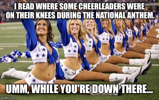 National Anthem Protesters ( not the girls in this pic ) | I READ WHERE SOME CHEERLEADERS WERE ON THEIR KNEES DURING THE NATIONAL ANTHEM. UMM, WHILE YOU'RE DOWN THERE... | image tagged in left cheerleaders | made w/ Imgflip meme maker