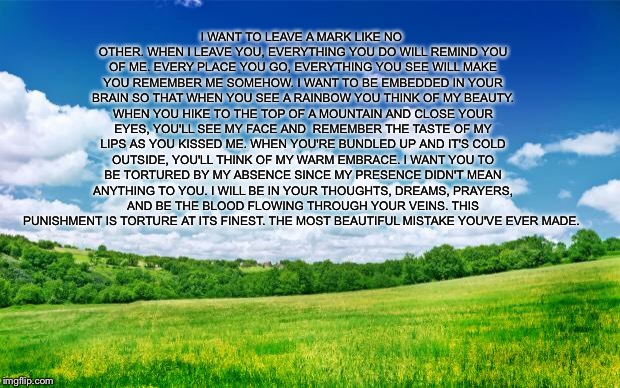 beautiful nature | I WANT TO LEAVE A MARK LIKE NO OTHER. WHEN I LEAVE YOU, EVERYTHING YOU DO WILL REMIND YOU OF ME. EVERY PLACE YOU GO, EVERYTHING YOU SEE WILL MAKE YOU REMEMBER ME SOMEHOW. I WANT TO BE EMBEDDED IN YOUR BRAIN SO THAT WHEN YOU SEE A RAINBOW YOU THINK OF MY BEAUTY. WHEN YOU HIKE TO THE TOP OF A MOUNTAIN AND CLOSE YOUR EYES, YOU'LL SEE MY FACE AND  REMEMBER THE TASTE OF MY LIPS AS YOU KISSED ME. WHEN YOU'RE BUNDLED UP AND IT'S COLD OUTSIDE, YOU'LL THINK OF MY WARM EMBRACE. I WANT YOU TO BE TORTURED BY MY ABSENCE SINCE MY PRESENCE DIDN'T MEAN ANYTHING TO YOU. I WILL BE IN YOUR THOUGHTS, DREAMS, PRAYERS, AND BE THE BLOOD FLOWING THROUGH YOUR VEINS. THIS PUNISHMENT IS TORTURE AT ITS FINEST. THE MOST BEAUTIFUL MISTAKE YOU'VE EVER MADE. | image tagged in beautiful nature | made w/ Imgflip meme maker