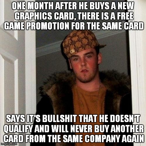 Scumbag Steve Meme | ONE MONTH AFTER HE BUYS A NEW GRAPHICS CARD, THERE IS A FREE GAME PROMOTION FOR THE SAME CARD; SAYS IT'S BULLSHIT THAT HE DOESN'T QUALIFY AND WILL NEVER BUY ANOTHER CARD FROM THE SAME COMPANY AGAIN | image tagged in memes,scumbag steve | made w/ Imgflip meme maker