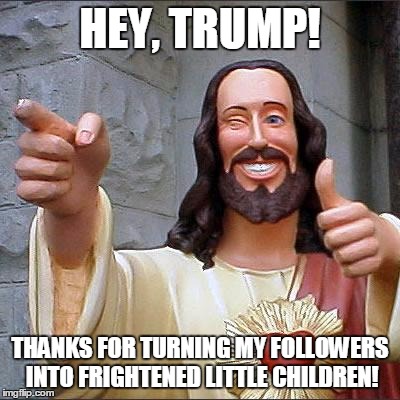 Buddy Christ Meme | HEY, TRUMP! THANKS FOR TURNING MY FOLLOWERS INTO FRIGHTENED LITTLE CHILDREN! | image tagged in memes,buddy christ | made w/ Imgflip meme maker
