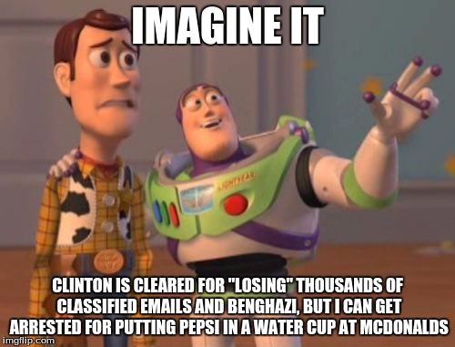 X, X Everywhere Meme | IMAGINE IT; CLINTON IS CLEARED FOR "LOSING" THOUSANDS OF CLASSIFIED EMAILS AND BENGHAZI, BUT I CAN GET ARRESTED FOR PUTTING PEPSI IN A WATER CUP AT MCDONALDS | image tagged in memes,x x everywhere | made w/ Imgflip meme maker