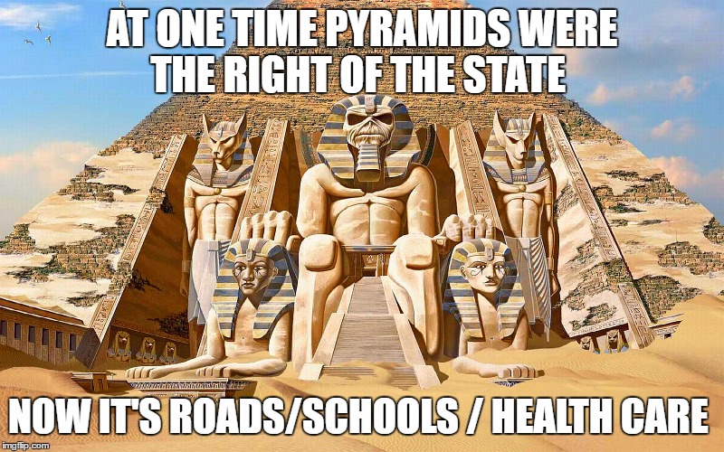 powerslave | AT ONE TIME PYRAMIDS WERE THE RIGHT OF THE STATE; NOW IT'S ROADS/SCHOOLS / HEALTH CARE | image tagged in powerslave | made w/ Imgflip meme maker