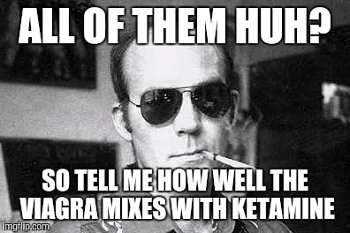 Hunter Thompson says | ALL OF THEM HUH? SO TELL ME HOW WELL THE VIAGRA MIXES WITH KETAMINE | image tagged in hunter thompson says | made w/ Imgflip meme maker