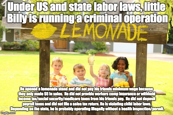Illegal Lemonade Stand | Under US and state labor laws, little Billy is running a criminal operation; He opened a lemonade stand and did not pay his friends minimum wage because they only made $5 in sales.  He did not provide workers comp insurance or withhold income tax/social security/medicare taxes from his friends pay.  He did not deposit payroll taxes and did not file a sales tax return. He is violating child labor laws.  Depending on the state, he is probably operating illegally without a health inspection/permit. | image tagged in libertarianism,minimum wage,labor laws,taxes,entrepreneur,business | made w/ Imgflip meme maker