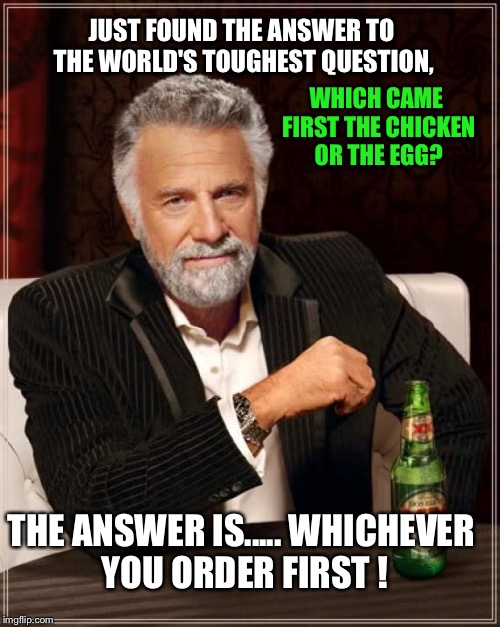The Most Interesting Man In The World Meme | WHICH CAME FIRST THE CHICKEN OR THE EGG? JUST FOUND THE ANSWER TO THE WORLD'S TOUGHEST QUESTION, THE ANSWER IS.....
WHICHEVER YOU ORDER FIRST ! | image tagged in memes,the most interesting man in the world | made w/ Imgflip meme maker