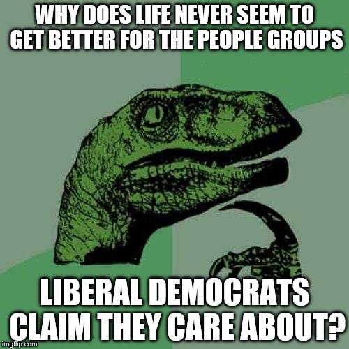 Philosoraptor | WHY DOES LIFE NEVER SEEM TO GET BETTER FOR THE PEOPLE GROUPS; LIBERAL DEMOCRATS CLAIM THEY CARE ABOUT? | image tagged in memes,philosoraptor | made w/ Imgflip meme maker