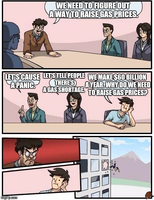 Boardroom Meeting Suggestion |  WE NEED TO FIGURE OUT A WAY TO RAISE GAS PRICES. LET'S CAUSE A PANIC. WE MAKE $60 BILLION A YEAR. WHY DO WE NEED TO RAISE GAS PRICES? LET'S TELL PEOPLE THERE'S A GAS SHORTAGE. | image tagged in memes,boardroom meeting suggestion,scumbag | made w/ Imgflip meme maker