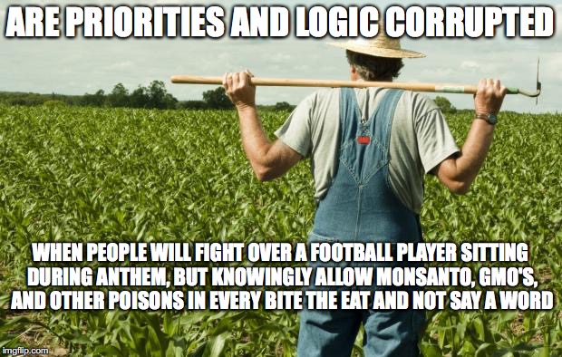 farmer | ARE PRIORITIES AND LOGIC CORRUPTED; WHEN PEOPLE WILL FIGHT OVER A FOOTBALL PLAYER SITTING DURING ANTHEM, BUT KNOWINGLY ALLOW MONSANTO, GMO'S, AND OTHER POISONS IN EVERY BITE THE EAT AND NOT SAY A WORD | image tagged in farmer | made w/ Imgflip meme maker