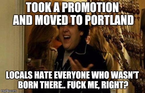 I Know Fuck Me Right Meme | TOOK A PROMOTION AND MOVED TO PORTLAND; LOCALS HATE EVERYONE WHO WASN'T BORN THERE.. FUCK ME, RIGHT? | image tagged in memes,i know fuck me right | made w/ Imgflip meme maker
