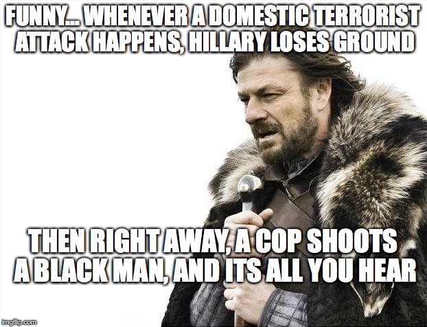 Brace Yourselves X is Coming | FUNNY... WHENEVER A DOMESTIC TERRORIST ATTACK HAPPENS, HILLARY LOSES GROUND; THEN RIGHT AWAY, A COP SHOOTS A BLACK MAN, AND ITS ALL YOU HEAR | image tagged in memes,brace yourselves x is coming | made w/ Imgflip meme maker