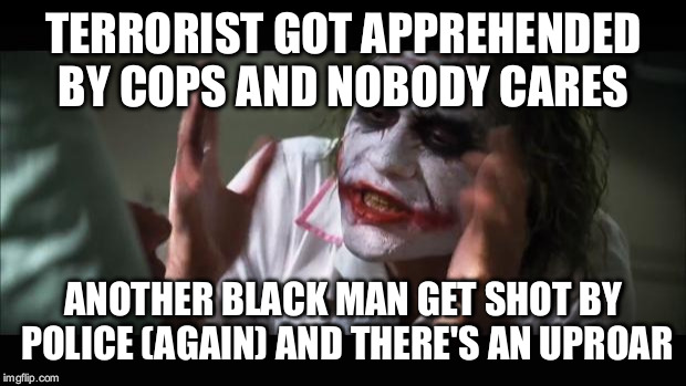 And everybody loses their minds Meme | TERRORIST GOT APPREHENDED BY COPS AND NOBODY CARES; ANOTHER BLACK MAN GET SHOT BY POLICE (AGAIN) AND THERE'S AN UPROAR | image tagged in memes,and everybody loses their minds | made w/ Imgflip meme maker