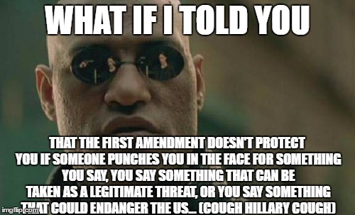 Matrix Morpheus |  WHAT IF I TOLD YOU; THAT THE FIRST AMENDMENT DOESN'T PROTECT YOU IF SOMEONE PUNCHES YOU IN THE FACE FOR SOMETHING YOU SAY, YOU SAY SOMETHING THAT CAN BE TAKEN AS A LEGITIMATE THREAT, OR YOU SAY SOMETHING THAT COULD ENDANGER THE US... (COUGH HILLARY COUGH) | image tagged in memes,matrix morpheus | made w/ Imgflip meme maker