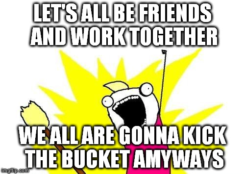 The more I think about it... many daily struggles are just stupid wastes of time. | LET'S ALL BE FRIENDS AND WORK TOGETHER; WE ALL ARE GONNA KICK THE BUCKET AMYWAYS | image tagged in memes,x all the y | made w/ Imgflip meme maker