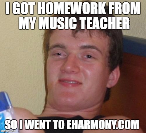 10 Guy | I GOT HOMEWORK FROM MY MUSIC TEACHER; SO I WENT TO EHARMONY.COM | image tagged in memes,10 guy | made w/ Imgflip meme maker
