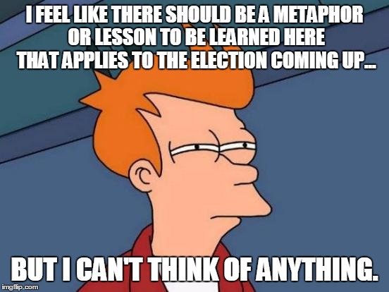 Futurama Fry Meme | I FEEL LIKE THERE SHOULD BE A METAPHOR OR LESSON TO BE LEARNED HERE THAT APPLIES TO THE ELECTION COMING UP... BUT I CAN'T THINK OF ANYTHING. | image tagged in memes,futurama fry | made w/ Imgflip meme maker