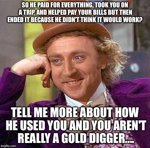 Creepy Condescending Wonka Meme | SO HE PAID FOR EVERYTHING, TOOK YOU ON A TRIP, AND HELPED PAY YOUR BILLS BUT THEN ENDED IT BECAUSE HE DIDN'T THINK IT WOULD WORK? TELL ME MORE ABOUT HOW HE USED YOU AND YOU AREN'T REALLY A GOLD DIGGER.... | image tagged in memes,creepy condescending wonka | made w/ Imgflip meme maker
