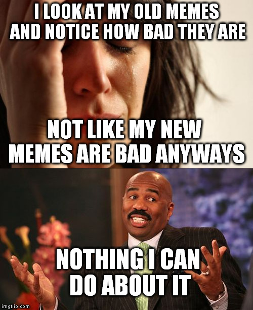  I LOOK AT MY OLD MEMES AND NOTICE HOW BAD THEY ARE; NOT LIKE MY NEW MEMES ARE BAD ANYWAYS; NOTHING I CAN DO ABOUT IT | image tagged in memes | made w/ Imgflip meme maker