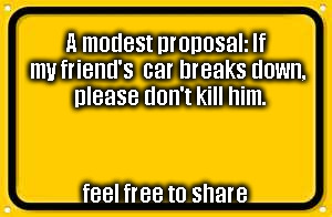 Blank Yellow Sign Meme | A modest proposal:
If my friend's 
car breaks down, 
please don't kill him. feel free to share | image tagged in memes,blank yellow sign | made w/ Imgflip meme maker
